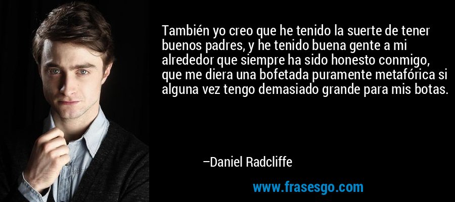 También yo creo que he tenido la suerte de tener buenos padres, y he tenido buena gente a mi alrededor que siempre ha sido honesto conmigo, que me diera una bofetada puramente metafórica si alguna vez tengo demasiado grande para mis botas. – Daniel Radcliffe
