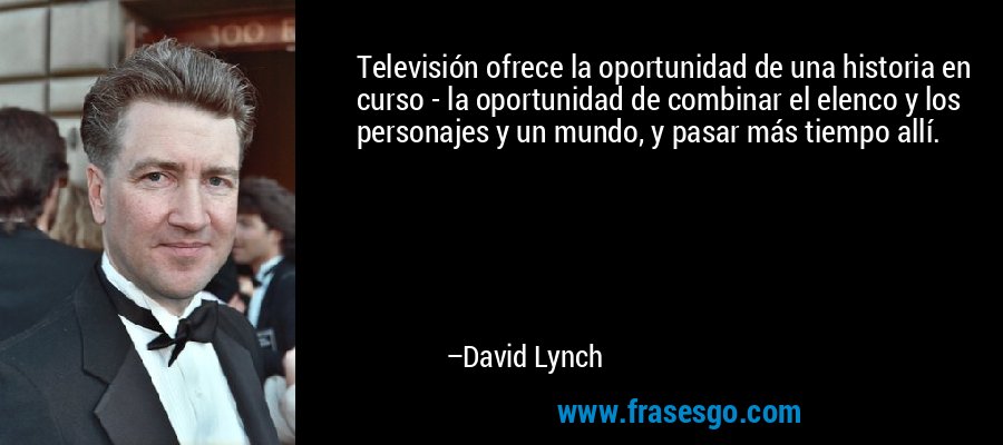 Televisión ofrece la oportunidad de una historia en curso - la oportunidad de combinar el elenco y los personajes y un mundo, y pasar más tiempo allí. – David Lynch