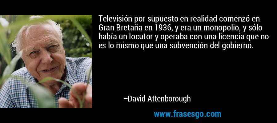 Televisión por supuesto en realidad comenzó en Gran Bretaña en 1936, y era un monopolio, y sólo había un locutor y operaba con una licencia que no es lo mismo que una subvención del gobierno. – David Attenborough