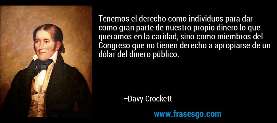 Tenemos el derecho como individuos para dar como gran parte de nuestro propio dinero lo que queramos en la caridad, sino como miembros del Congreso que no tienen derecho a apropiarse de un dólar del dinero público. – Davy Crockett