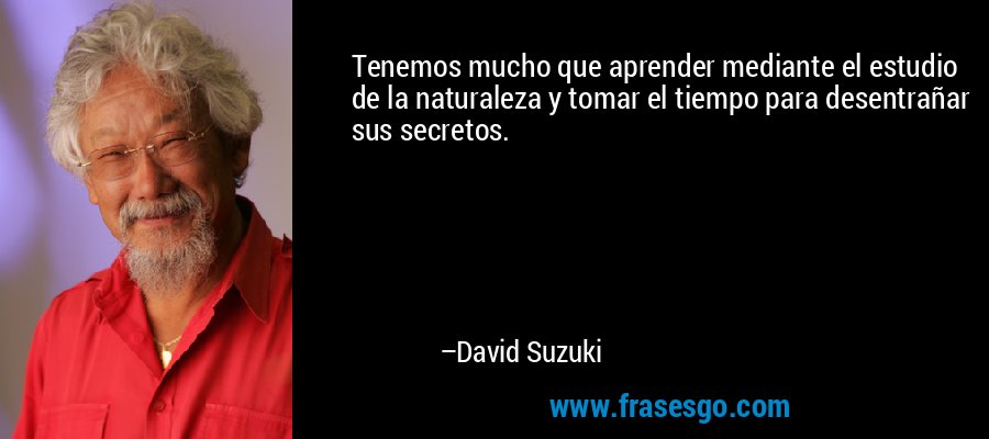 Tenemos mucho que aprender mediante el estudio de la naturaleza y tomar el tiempo para desentrañar sus secretos. – David Suzuki