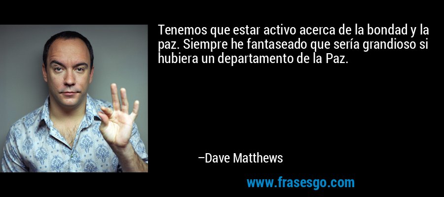 Tenemos que estar activo acerca de la bondad y la paz. Siempre he fantaseado que sería grandioso si hubiera un departamento de la Paz. – Dave Matthews