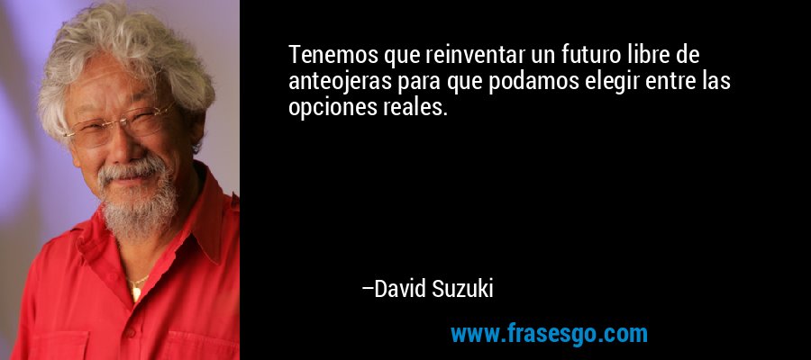 Tenemos que reinventar un futuro libre de anteojeras para que podamos elegir entre las opciones reales. – David Suzuki