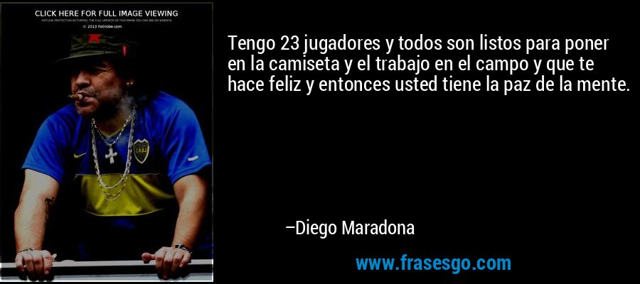Tengo 23 jugadores y todos son listos para poner en la camiseta y el trabajo en el campo y que te hace feliz y entonces usted tiene la paz de la mente. – Diego Maradona