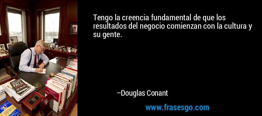 Tengo la creencia fundamental de que los resultados del negocio comienzan con la cultura y su gente. – Douglas Conant