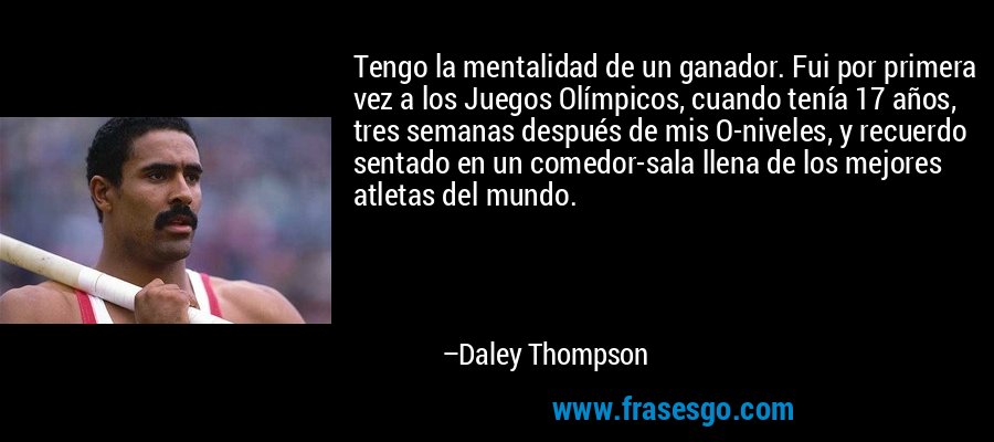 Tengo la mentalidad de un ganador. Fui por primera vez a los Juegos Olímpicos, cuando tenía 17 años, tres semanas después de mis O-niveles, y recuerdo sentado en un comedor-sala llena de los mejores atletas del mundo. – Daley Thompson