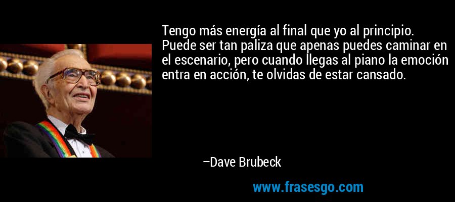 Tengo más energía al final que yo al principio. Puede ser tan paliza que apenas puedes caminar en el escenario, pero cuando llegas al piano la emoción entra en acción, te olvidas de estar cansado. – Dave Brubeck