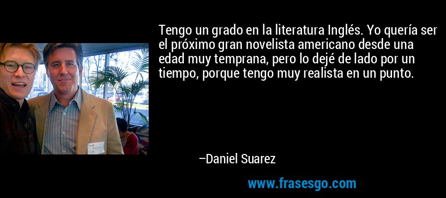 Tengo un grado en la literatura Inglés. Yo quería ser el próximo gran novelista americano desde una edad muy temprana, pero lo dejé de lado por un tiempo, porque tengo muy realista en un punto. – Daniel Suarez