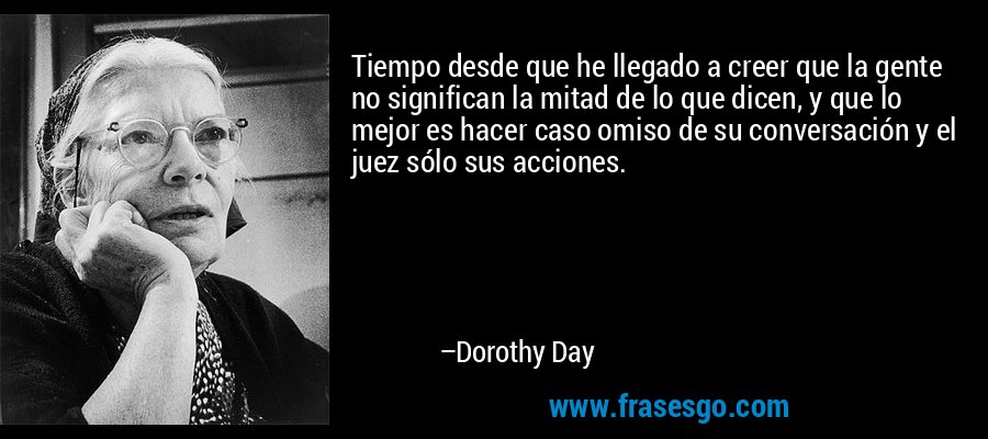 Tiempo desde que he llegado a creer que la gente no significan la mitad de lo que dicen, y que lo mejor es hacer caso omiso de su conversación y el juez sólo sus acciones. – Dorothy Day