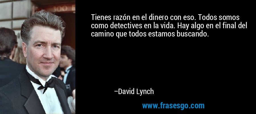 Tienes razón en el dinero con eso. Todos somos como detectives en la vida. Hay algo en el final del camino que todos estamos buscando. – David Lynch
