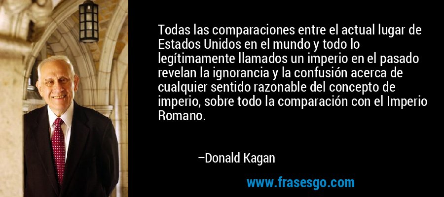 Todas las comparaciones entre el actual lugar de Estados Unidos en el mundo y todo lo legítimamente llamados un imperio en el pasado revelan la ignorancia y la confusión acerca de cualquier sentido razonable del concepto de imperio, sobre todo la comparación con el Imperio Romano. – Donald Kagan
