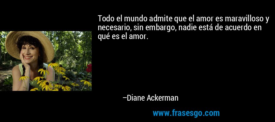 Todo el mundo admite que el amor es maravilloso y necesario, sin embargo, nadie está de acuerdo en qué es el amor. – Diane Ackerman