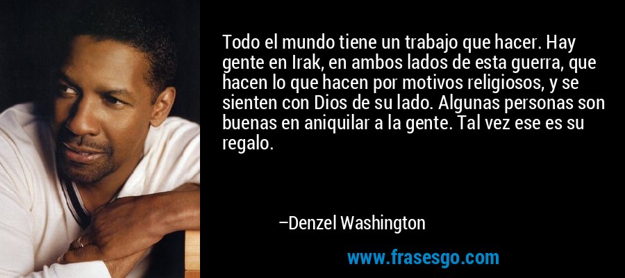 Todo el mundo tiene un trabajo que hacer. Hay gente en Irak, en ambos lados de esta guerra, que hacen lo que hacen por motivos religiosos, y se sienten con Dios de su lado. Algunas personas son buenas en aniquilar a la gente. Tal vez ese es su regalo. – Denzel Washington