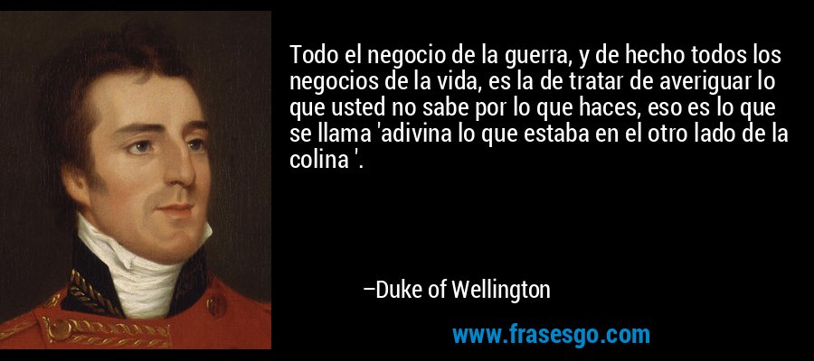 Todo el negocio de la guerra, y de hecho todos los negocios de la vida, es la de tratar de averiguar lo que usted no sabe por lo que haces, eso es lo que se llama 'adivina lo que estaba en el otro lado de la colina '. – Duke of Wellington