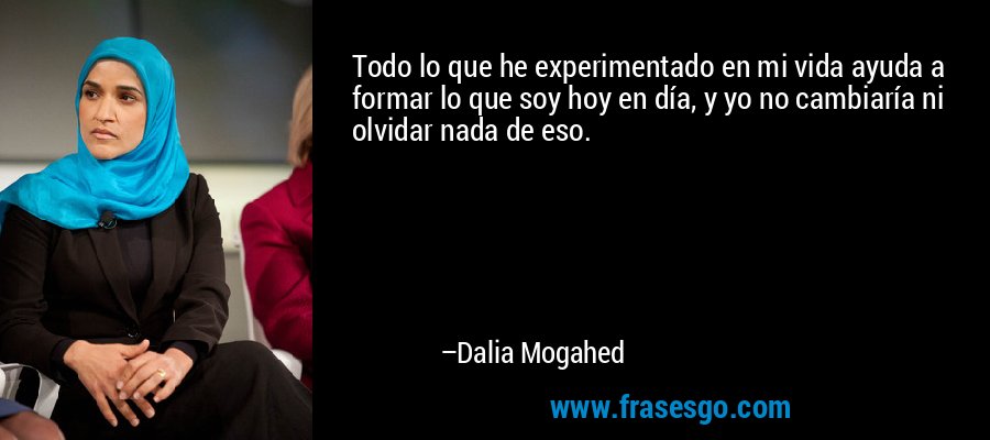 Todo lo que he experimentado en mi vida ayuda a formar lo que soy hoy en día, y yo no cambiaría ni olvidar nada de eso. – Dalia Mogahed