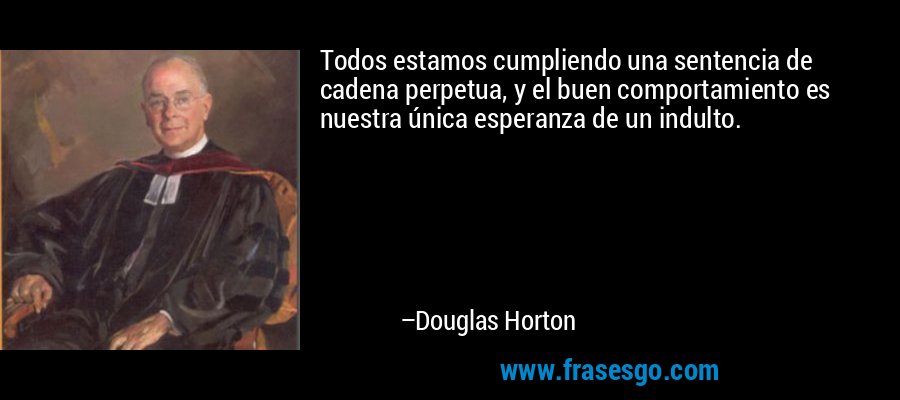 Todos estamos cumpliendo una sentencia de cadena perpetua, y el buen comportamiento es nuestra única esperanza de un indulto. – Douglas Horton