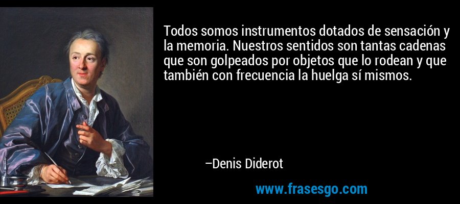 Todos somos instrumentos dotados de sensación y la memoria. Nuestros sentidos son tantas cadenas que son golpeados por objetos que lo rodean y que también con frecuencia la huelga sí mismos. – Denis Diderot