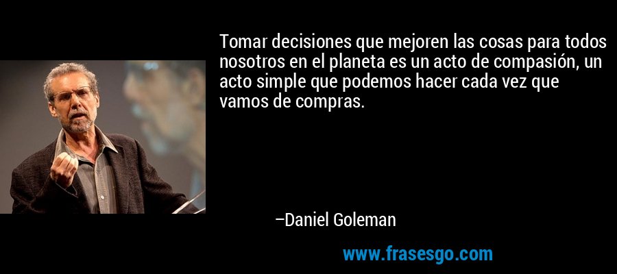 Tomar decisiones que mejoren las cosas para todos nosotros en el planeta es un acto de compasión, un acto simple que podemos hacer cada vez que vamos de compras. – Daniel Goleman