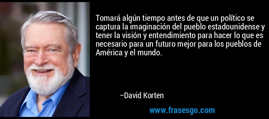 Tomará algún tiempo antes de que un político se captura la imaginación del pueblo estadounidense y tener la visión y entendimiento para hacer lo que es necesario para un futuro mejor para los pueblos de América y el mundo. – David Korten