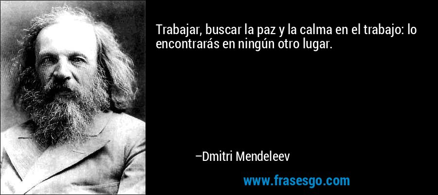 Trabajar, buscar la paz y la calma en el trabajo: lo encontrarás en ningún otro lugar. – Dmitri Mendeleev