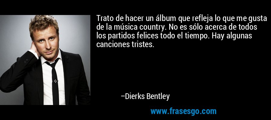 Trato de hacer un álbum que refleja lo que me gusta de la música country. No es sólo acerca de todos los partidos felices todo el tiempo. Hay algunas canciones tristes. – Dierks Bentley