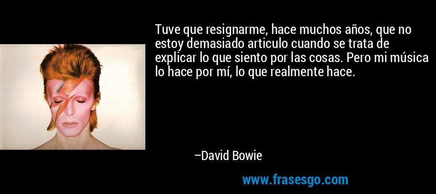 Tuve que resignarme, hace muchos años, que no estoy demasiado articulo cuando se trata de explicar lo que siento por las cosas. Pero mi música lo hace por mí, lo que realmente hace. – David Bowie