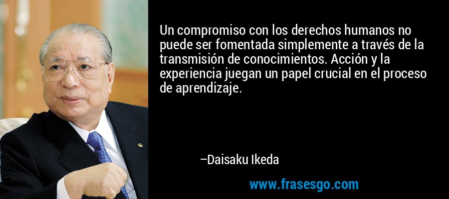 Un compromiso con los derechos humanos no puede ser fomentada simplemente a través de la transmisión de conocimientos. Acción y la experiencia juegan un papel crucial en el proceso de aprendizaje. – Daisaku Ikeda