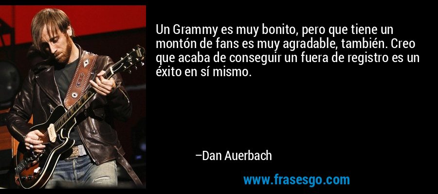 Un Grammy es muy bonito, pero que tiene un montón de fans es muy agradable, también. Creo que acaba de conseguir un fuera de registro es un éxito en sí mismo. – Dan Auerbach