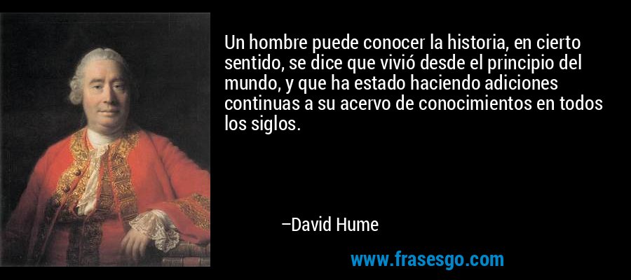 Un hombre puede conocer la historia, en cierto sentido, se dice que vivió desde el principio del mundo, y que ha estado haciendo adiciones continuas a su acervo de conocimientos en todos los siglos. – David Hume