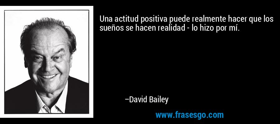 Una actitud positiva puede realmente hacer que los sueños se hacen realidad - lo hizo por mí. – David Bailey