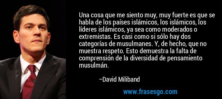 Una cosa que me siento muy, muy fuerte es que se habla de los países islámicos, los islámicos, los líderes islámicos, ya sea como moderados o extremistas. Es casi como si sólo hay dos categorías de musulmanes. Y, de hecho, que no muestra respeto. Esto demuestra la falta de comprensión de la diversidad de pensamiento musulmán. – David Miliband
