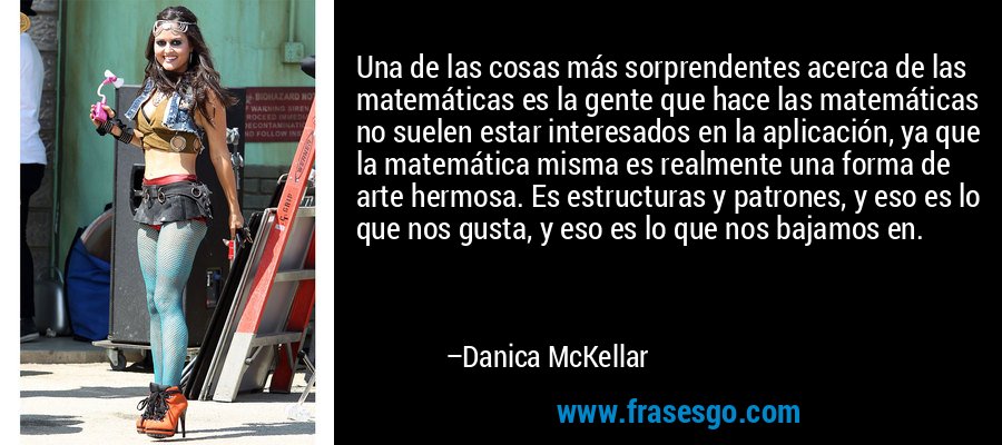 Una de las cosas más sorprendentes acerca de las matemáticas es la gente que hace las matemáticas no suelen estar interesados ​​en la aplicación, ya que la matemática misma es realmente una forma de arte hermosa. Es estructuras y patrones, y eso es lo que nos gusta, y eso es lo que nos bajamos en. – Danica McKellar