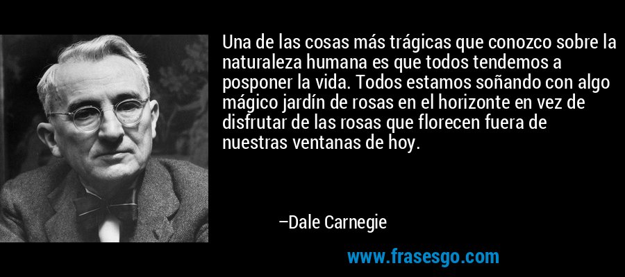 Una de las cosas más trágicas que conozco sobre la naturaleza humana es que todos tendemos a posponer la vida. Todos estamos soñando con algo mágico jardín de rosas en el horizonte en vez de disfrutar de las rosas que florecen fuera de nuestras ventanas de hoy. – Dale Carnegie