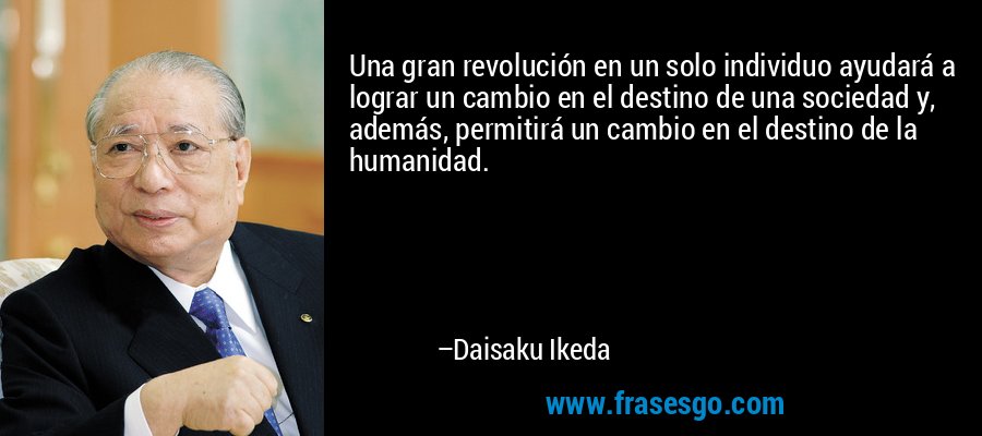 Una gran revolución en un solo individuo ayudará a lograr un cambio en el destino de una sociedad y, además, permitirá un cambio en el destino de la humanidad. – Daisaku Ikeda
