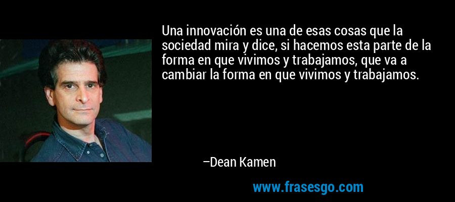 Una innovación es una de esas cosas que la sociedad mira y dice, si hacemos esta parte de la forma en que vivimos y trabajamos, que va a cambiar la forma en que vivimos y trabajamos. – Dean Kamen