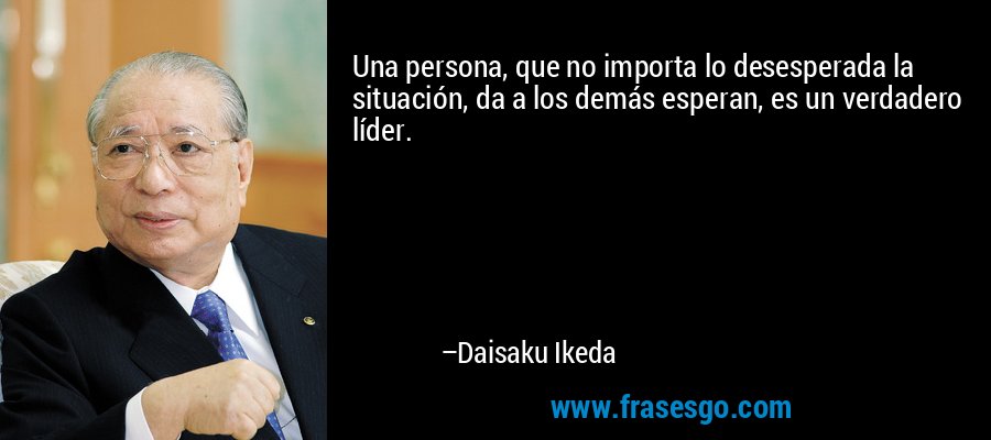 Una persona, que no importa lo desesperada la situación, da a los demás esperan, es un verdadero líder. – Daisaku Ikeda