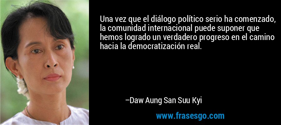 Una vez que el diálogo político serio ha comenzado, la comunidad internacional puede suponer que hemos logrado un verdadero progreso en el camino hacia la democratización real. – Daw Aung San Suu Kyi