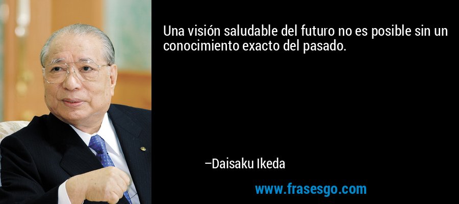 Una visión saludable del futuro no es posible sin un conocimiento exacto del pasado. – Daisaku Ikeda