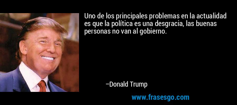 Uno de los principales problemas en la actualidad es que la política es una desgracia, las buenas personas no van al gobierno. – Donald Trump