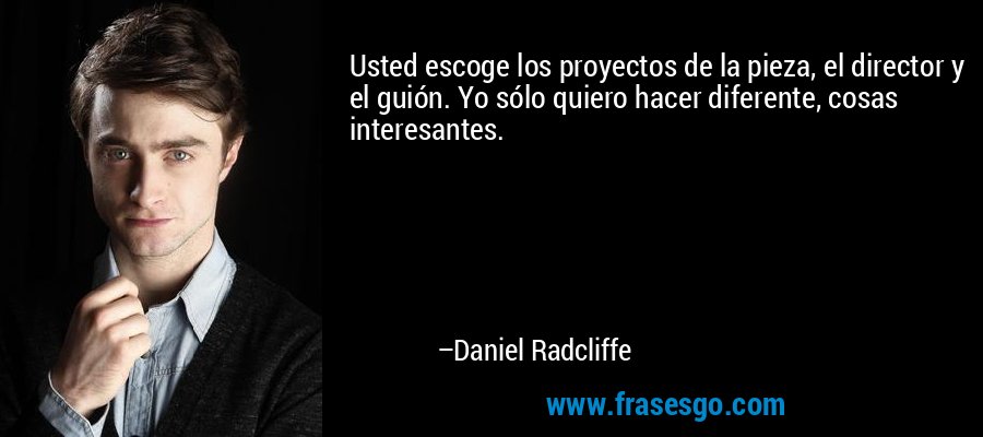 Usted escoge los proyectos de la pieza, el director y el guión. Yo sólo quiero hacer diferente, cosas interesantes. – Daniel Radcliffe