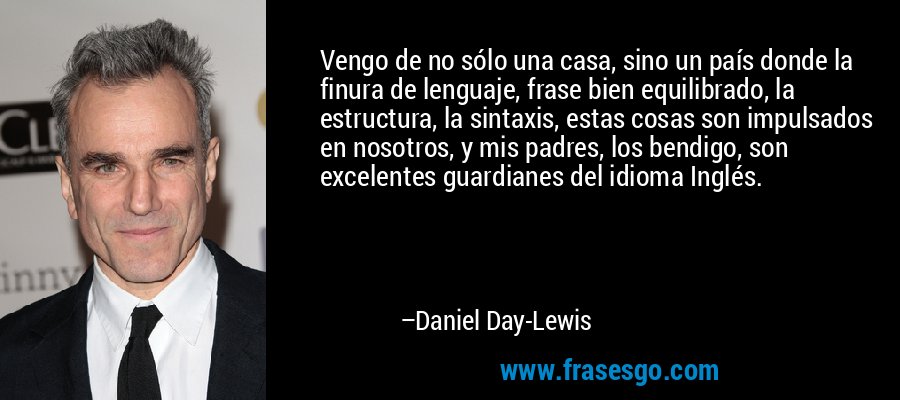 Vengo de no sólo una casa, sino un país donde la finura de lenguaje, frase bien equilibrado, la estructura, la sintaxis, estas cosas son impulsados ​​en nosotros, y mis padres, los bendigo, son excelentes guardianes del idioma Inglés. – Daniel Day-Lewis