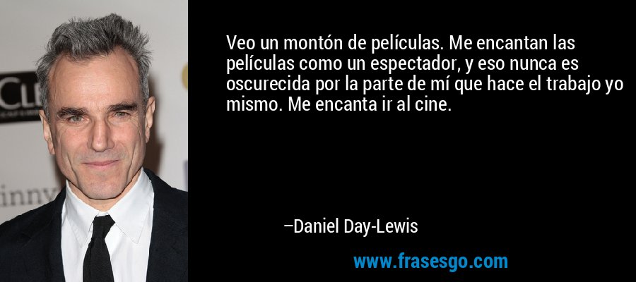 Veo un montón de películas. Me encantan las películas como un espectador, y eso nunca es oscurecida por la parte de mí que hace el trabajo yo mismo. Me encanta ir al cine. – Daniel Day-Lewis