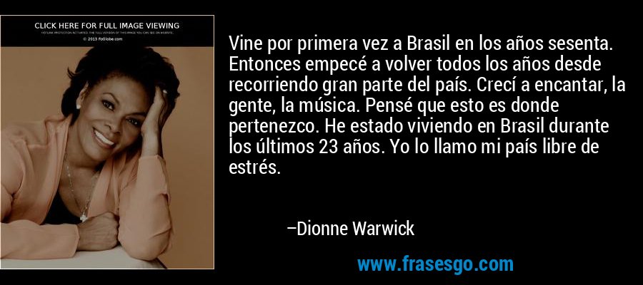 Vine por primera vez a Brasil en los años sesenta. Entonces empecé a volver todos los años desde recorriendo gran parte del país. Crecí a encantar, la gente, la música. Pensé que esto es donde pertenezco. He estado viviendo en Brasil durante los últimos 23 años. Yo lo llamo mi país libre de estrés. – Dionne Warwick