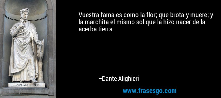 Vuestra fama es como la flor; que brota y muere; y la marchita el mismo sol que la hizo nacer de la acerba tierra. – Dante Alighieri