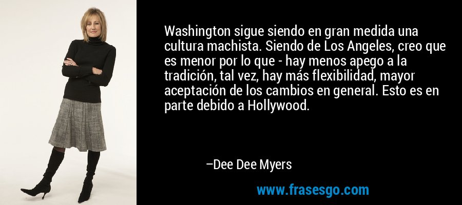 Washington sigue siendo en gran medida una cultura machista. Siendo de Los Angeles, creo que es menor por lo que - hay menos apego a la tradición, tal vez, hay más flexibilidad, mayor aceptación de los cambios en general. Esto es en parte debido a Hollywood. – Dee Dee Myers