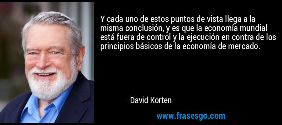 Y cada uno de estos puntos de vista llega a la misma conclusión, y es que la economía mundial está fuera de control y la ejecución en contra de los principios básicos de la economía de mercado. – David Korten