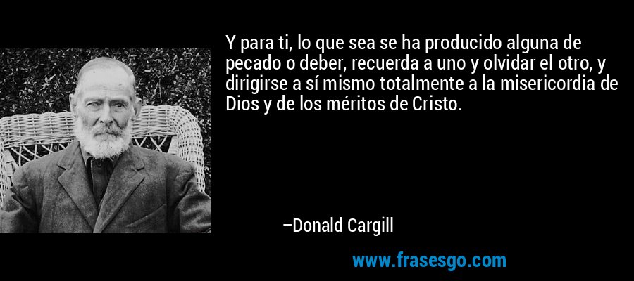 Y para ti, lo que sea se ha producido alguna de pecado o deber, recuerda a uno y olvidar el otro, y dirigirse a sí mismo totalmente a la misericordia de Dios y de los méritos de Cristo. – Donald Cargill
