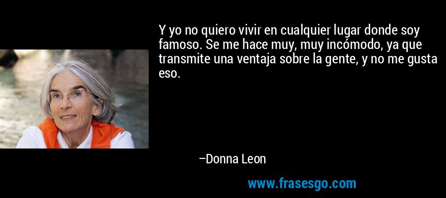 Y yo no quiero vivir en cualquier lugar donde soy famoso. Se me hace muy, muy incómodo, ya que transmite una ventaja sobre la gente, y no me gusta eso. – Donna Leon