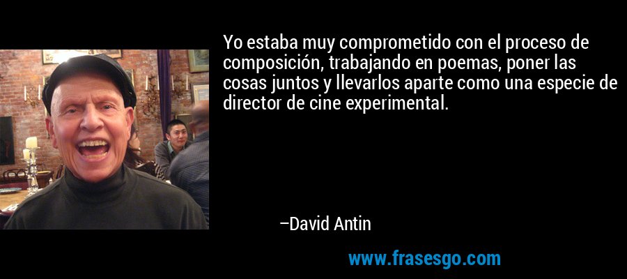 Yo estaba muy comprometido con el proceso de composición, trabajando en poemas, poner las cosas juntos y llevarlos aparte como una especie de director de cine experimental. – David Antin