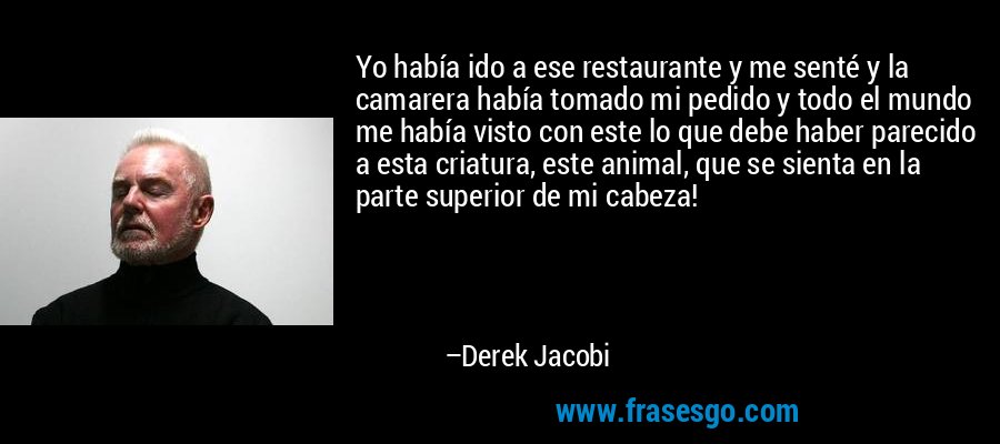 Yo había ido a ese restaurante y me senté y la camarera había tomado mi pedido y todo el mundo me había visto con este lo que debe haber parecido a esta criatura, este animal, que se sienta en la parte superior de mi cabeza! – Derek Jacobi